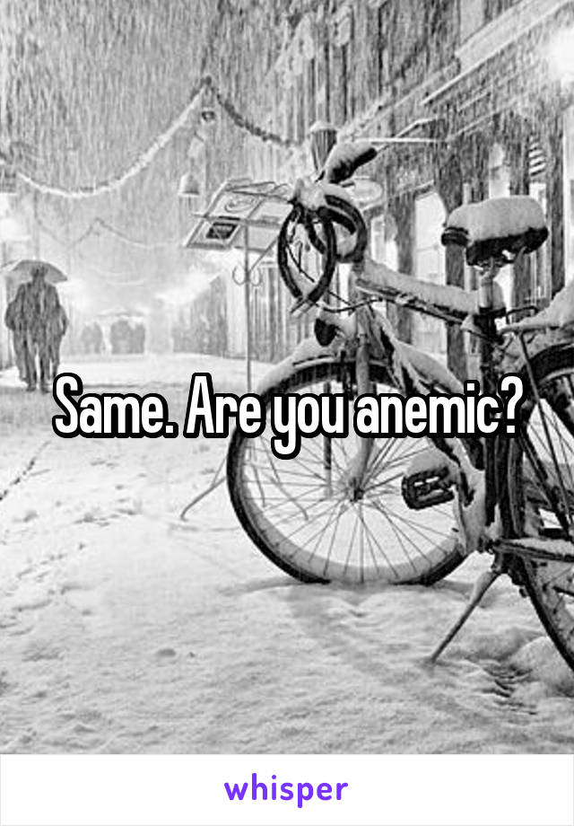 Same. Are you anemic?