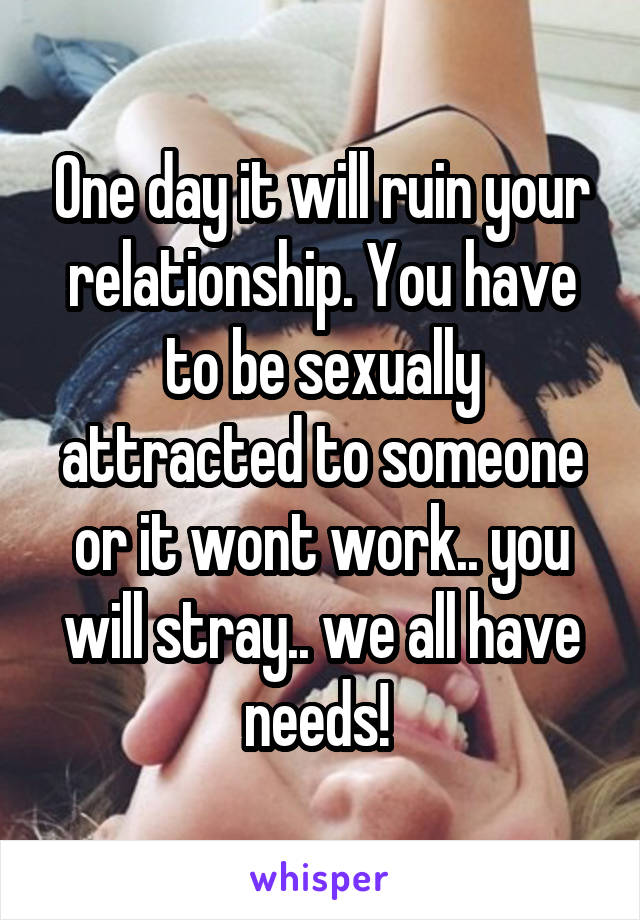 One day it will ruin your relationship. You have to be sexually attracted to someone or it wont work.. you will stray.. we all have needs! 