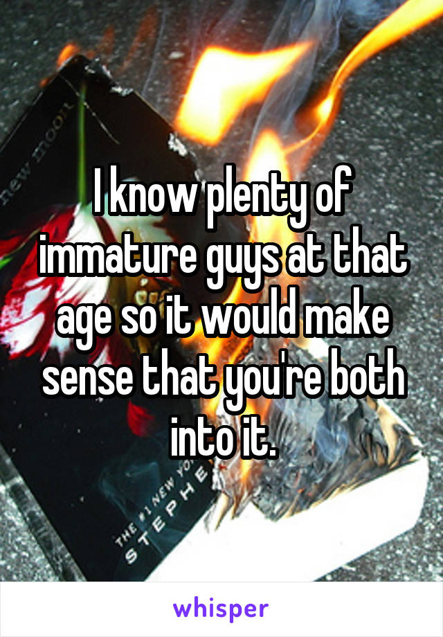 I know plenty of immature guys at that age so it would make sense that you're both into it.