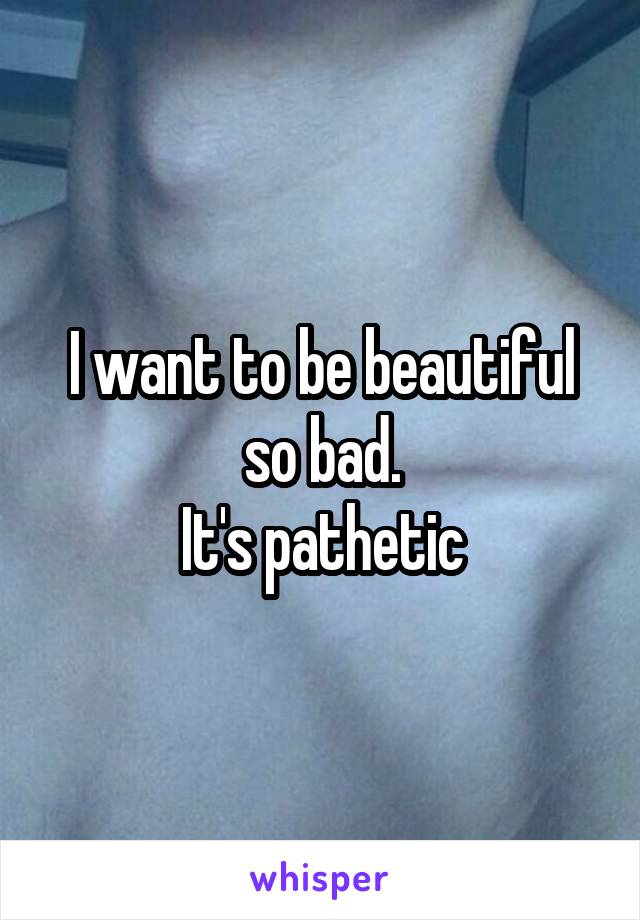 I want to be beautiful so bad.
It's pathetic