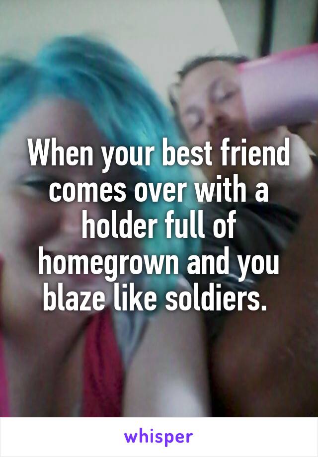 When your best friend comes over with a holder full of homegrown and you blaze like soldiers. 
