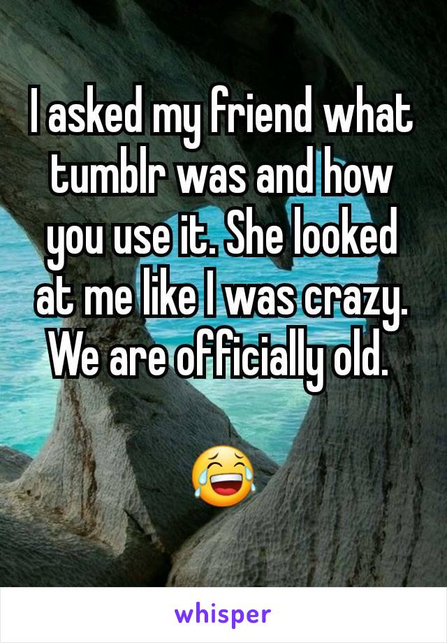 I asked my friend what tumblr was and how you use it. She looked at me like I was crazy.
We are officially old. 

😂