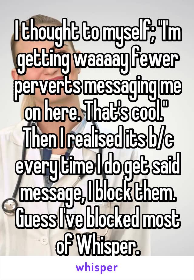 I thought to myself; "I'm getting waaaay fewer perverts messaging me on here. That's cool." 
Then I realised its b/c every time I do get said message, I block them. Guess I've blocked most of Whisper.