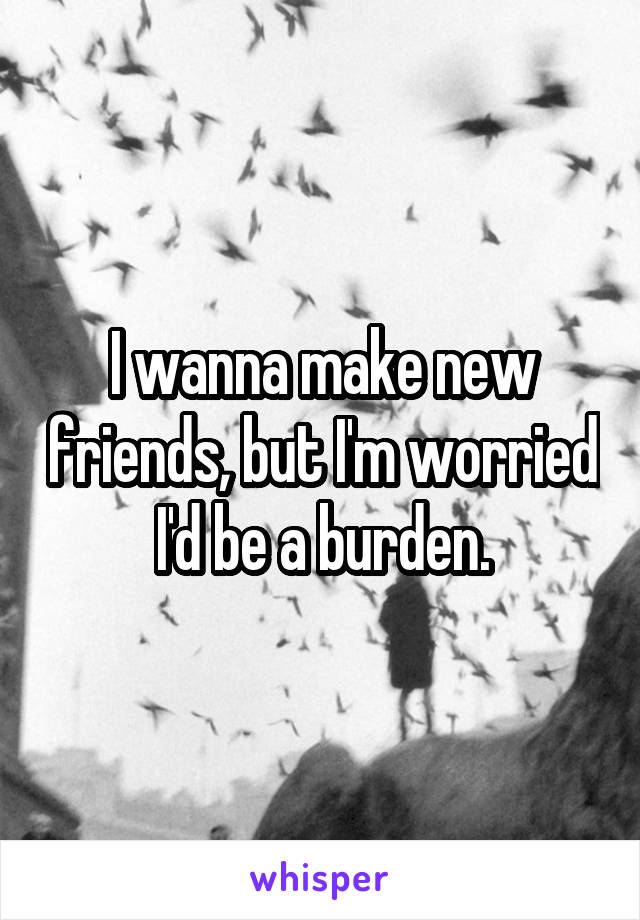 I wanna make new friends, but I'm worried I'd be a burden.