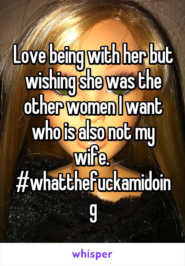 Love being with her but wishing she was the other women I want who is also not my wife. 
#whatthefuckamidoing