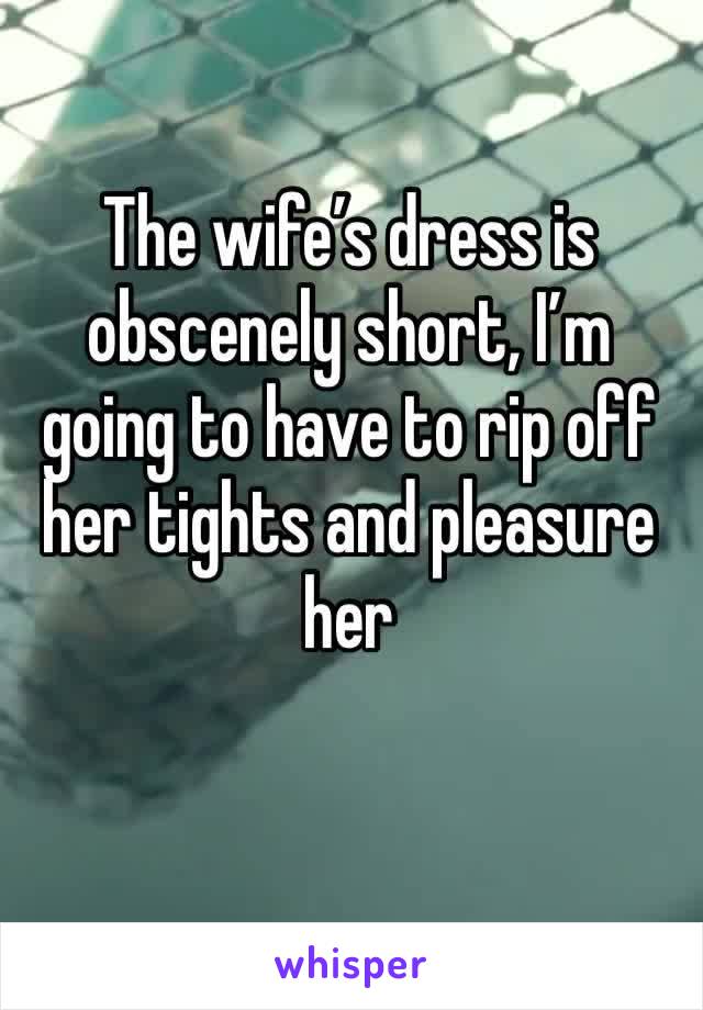 The wife’s dress is obscenely short, I’m going to have to rip off her tights and pleasure her 