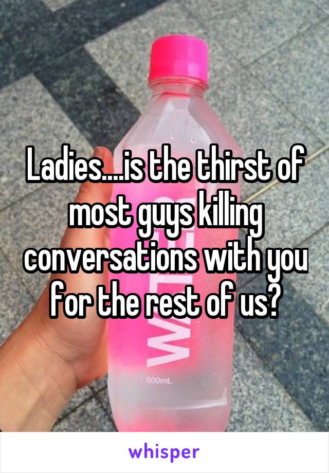 Ladies....is the thirst of most guys killing conversations with you for the rest of us?
