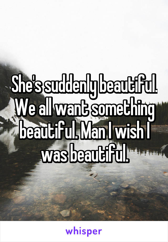She's suddenly beautiful. We all want something beautiful. Man I wish I was beautiful.