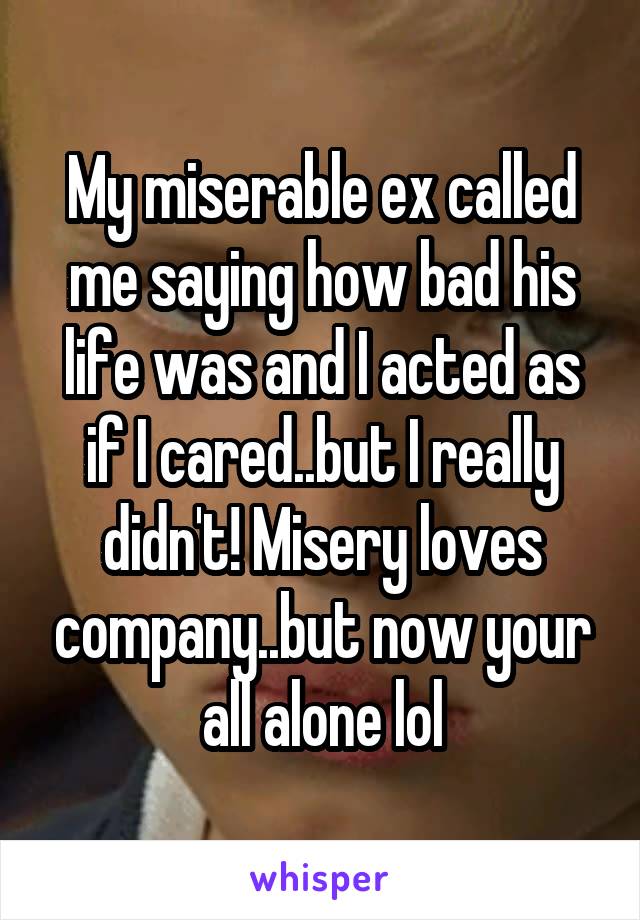 My miserable ex called me saying how bad his life was and I acted as if I cared..but I really didn't! Misery loves company..but now your all alone lol