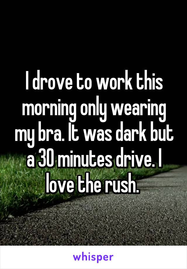 I drove to work this morning only wearing my bra. It was dark but a 30 minutes drive. I love the rush. 