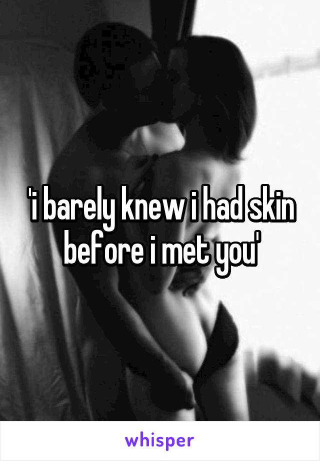 'i barely knew i had skin before i met you'