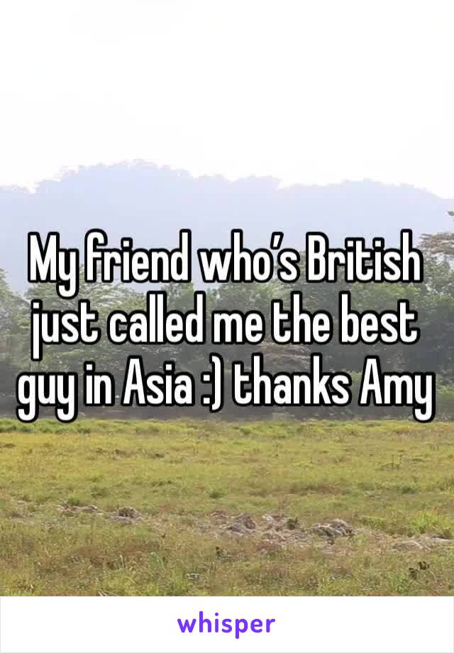 My friend who’s British just called me the best guy in Asia :) thanks Amy