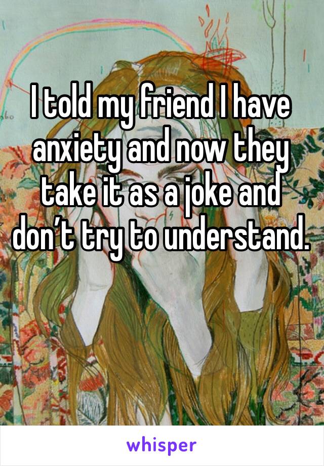 I told my friend I have anxiety and now they take it as a joke and don’t try to understand. 