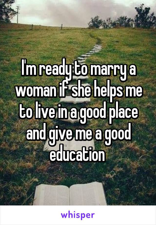 I'm ready to marry a woman if she helps me to live in a good place and give me a good education 