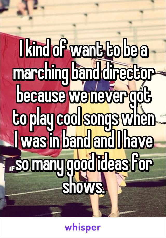 I kind of want to be a marching band director because we never got to play cool songs when I was in band and I have so many good ideas for shows.