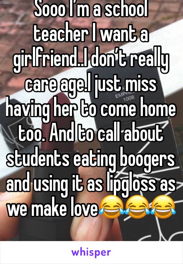 Sooo I’m a school teacher I want a girlfriend..I don’t really care age.I just miss having her to come home too. And to call about students eating boogers and using it as lipgloss as we make love😂😂😂