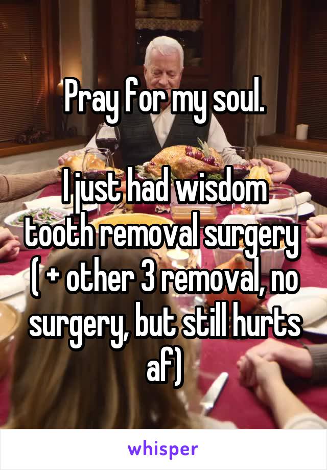 Pray for my soul.

I just had wisdom tooth removal surgery 
( + other 3 removal, no surgery, but still hurts af)