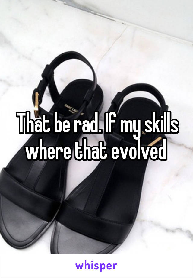 That be rad. If my skills where that evolved 