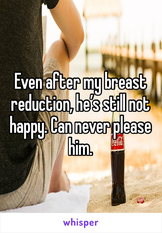 Even after my breast reduction, he’s still not happy. Can never please him. 