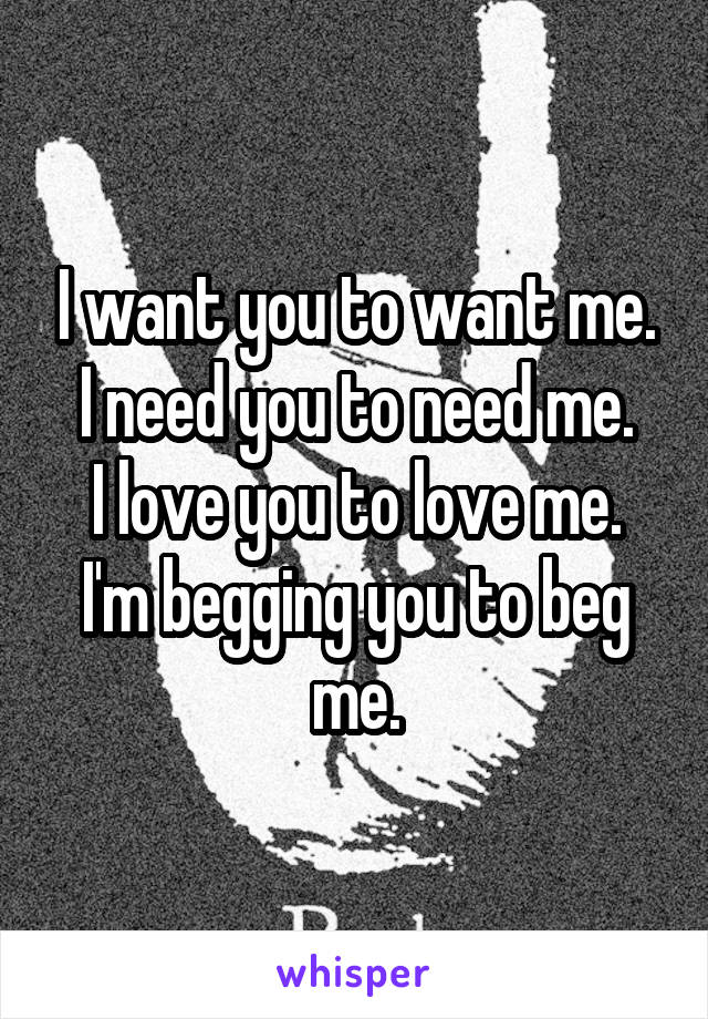 I want you to want me.
I need you to need me.
I love you to love me.
I'm begging you to beg me.