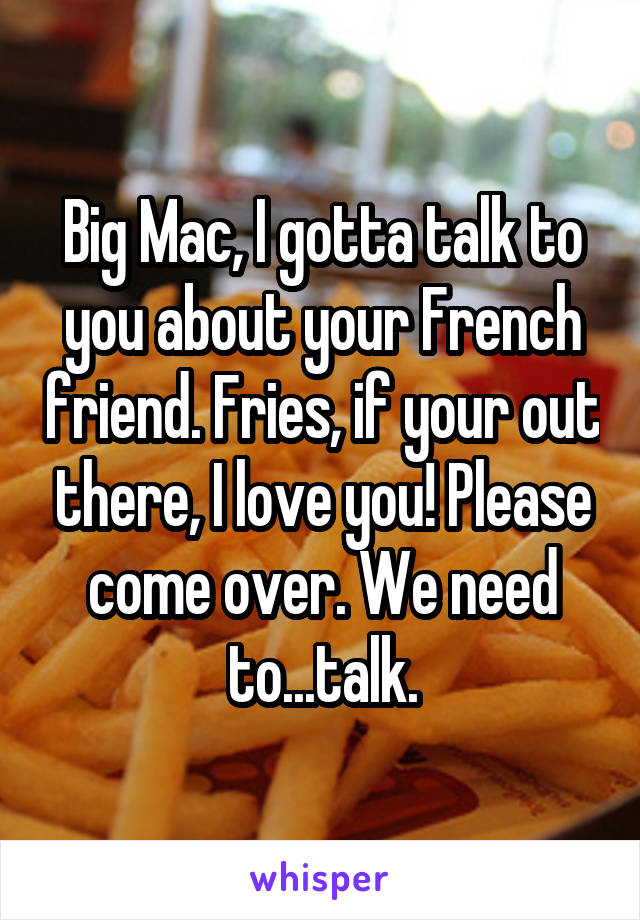 Big Mac, I gotta talk to you about your French friend. Fries, if your out there, I love you! Please come over. We need to...talk.