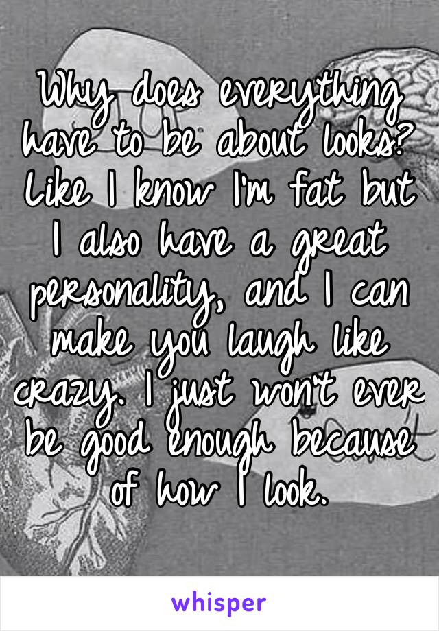 Why does everything have to be about looks? Like I know I’m fat but I also have a great personality, and I can make you laugh like crazy. I just won’t ever be good enough because of how I look.