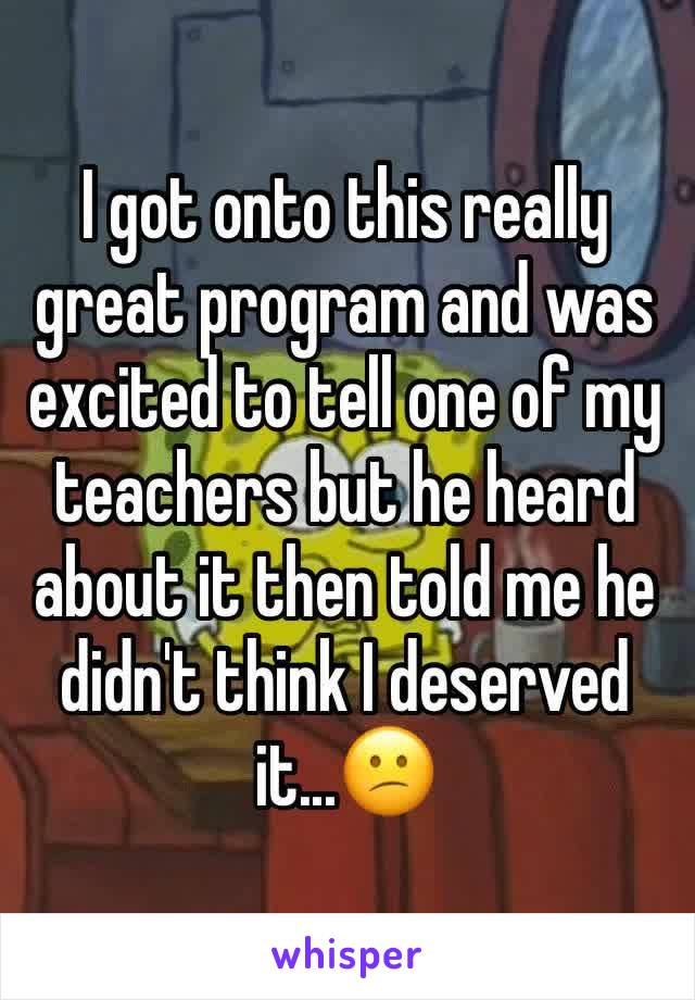 I got onto this really great program and was excited to tell one of my teachers but he heard about it then told me he didn't think I deserved it...😕