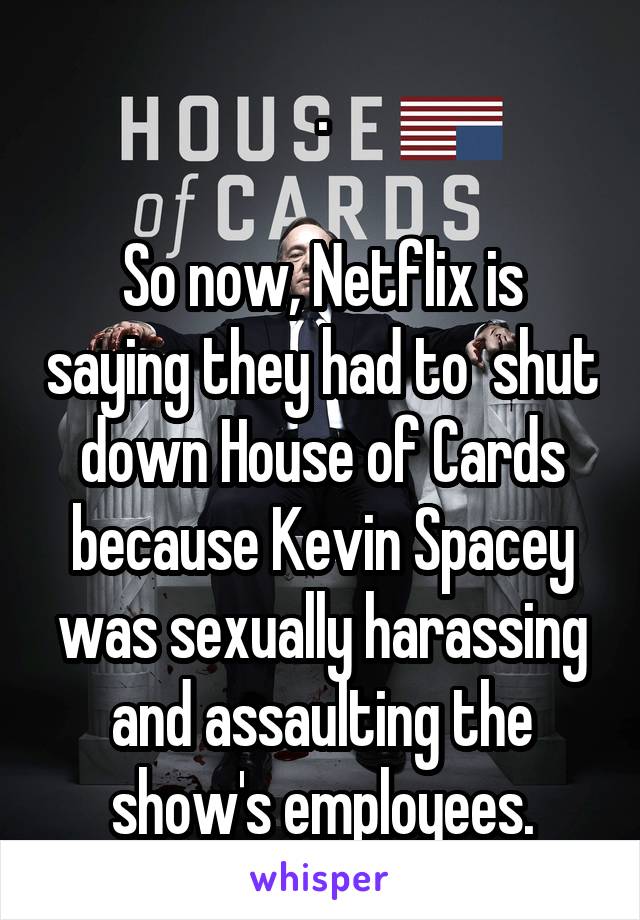 .

So now, Netflix is saying they had to  shut down House of Cards because Kevin Spacey was sexually harassing and assaulting the show's employees.