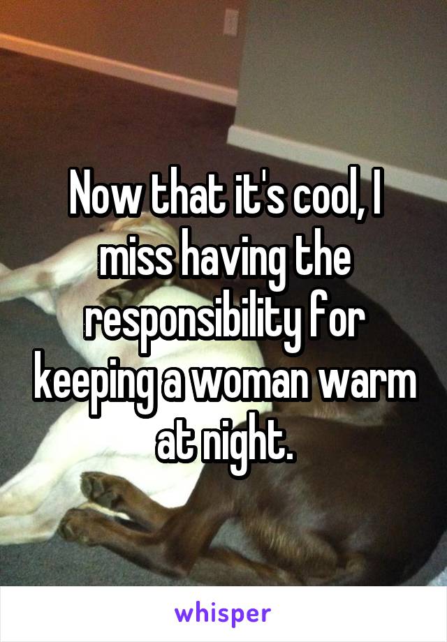 Now that it's cool, I miss having the responsibility for keeping a woman warm at night.