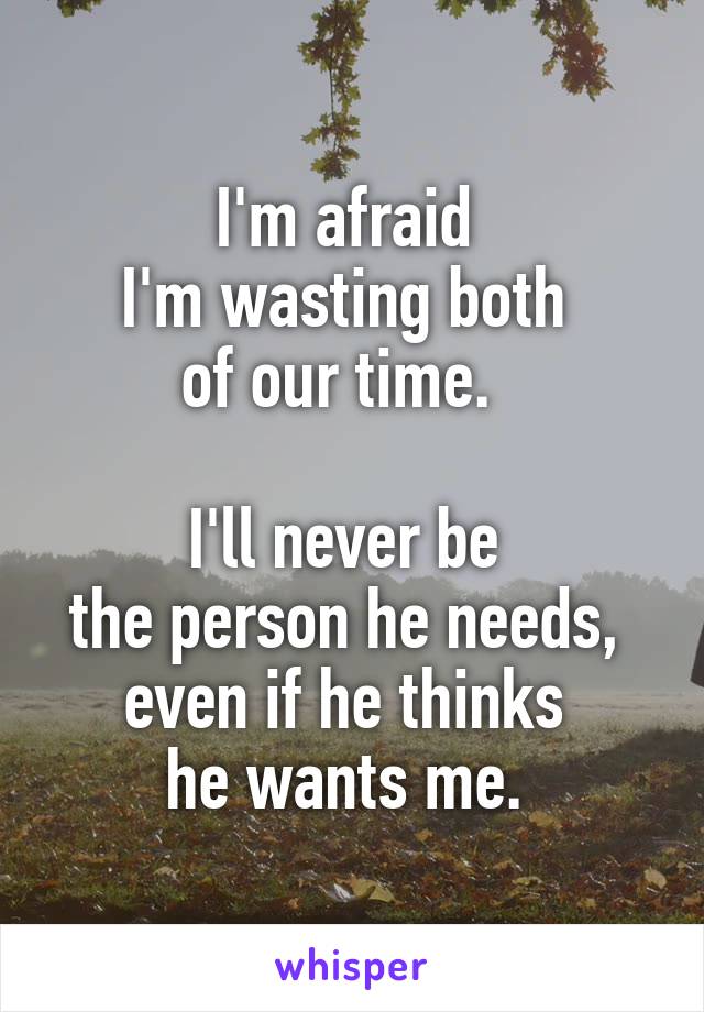I'm afraid 
I'm wasting both 
of our time.  

I'll never be 
the person he needs, 
even if he thinks 
he wants me. 