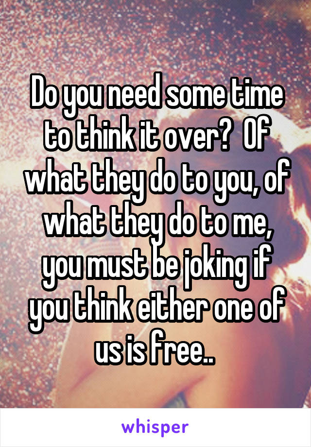 Do you need some time to think it over?  Of what they do to you, of what they do to me, you must be joking if you think either one of us is free.. 