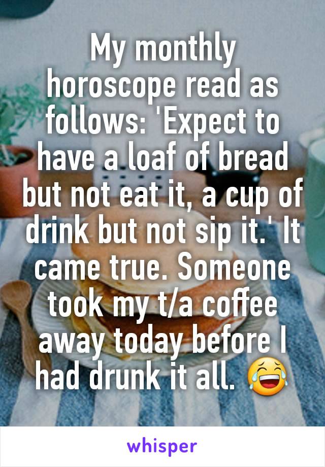My monthly horoscope read as follows: 'Expect to have a loaf of bread but not eat it, a cup of drink but not sip it.' It came true. Someone took my t/a coffee away today before I had drunk it all. 😂