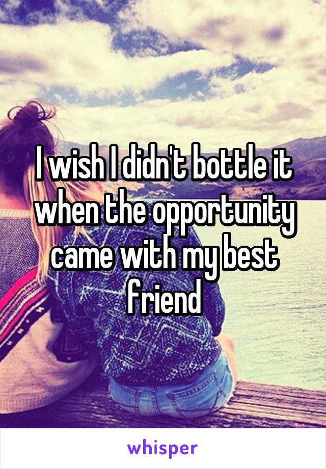 I wish I didn't bottle it when the opportunity came with my best friend