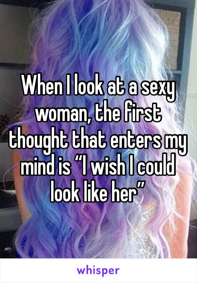 When I look at a sexy woman, the first thought that enters my mind is “I wish I could look like her”