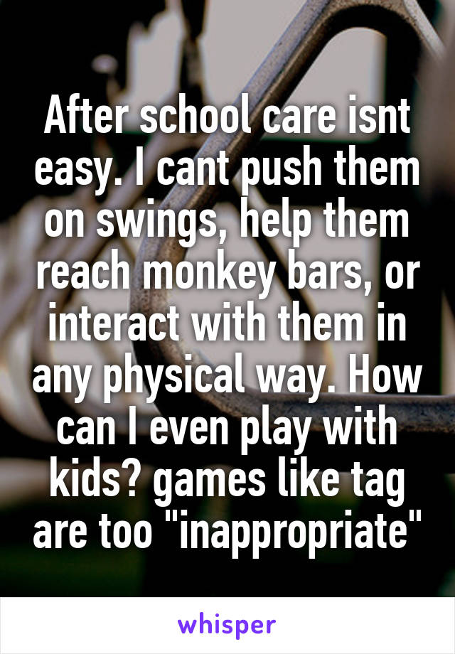 After school care isnt easy. I cant push them on swings, help them reach monkey bars, or interact with them in any physical way. How can I even play with kids? games like tag are too "inappropriate"