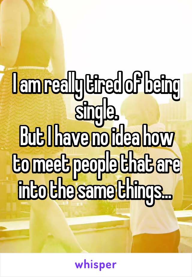 I am really tired of being single.
But I have no idea how to meet people that are into the same things... 