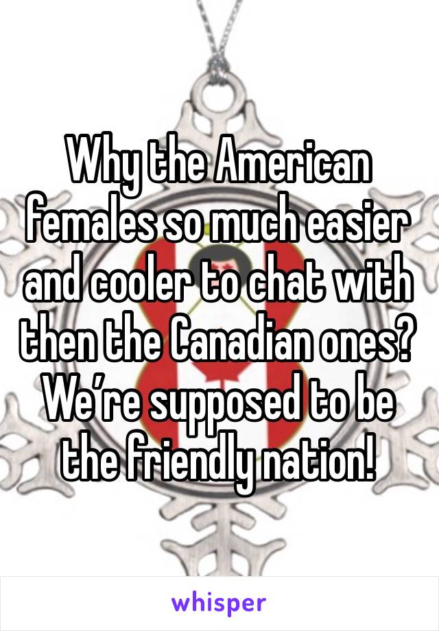 Why the American females so much easier and cooler to chat with then the Canadian ones?
We’re supposed to be the friendly nation!