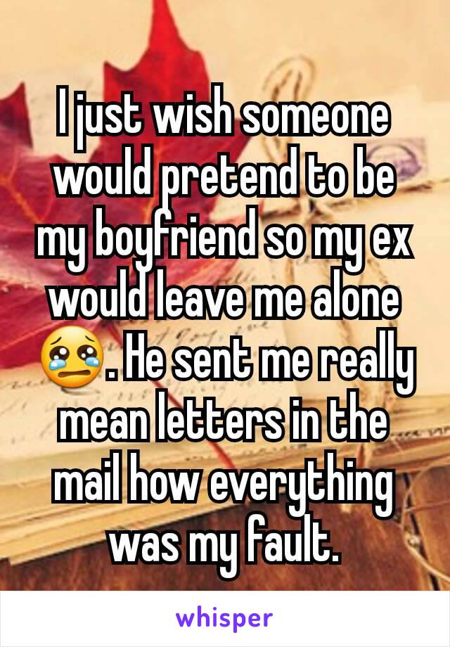 I just wish someone would pretend to be my boyfriend so my ex would leave me alone 😢. He sent me really mean letters in the mail how everything was my fault.