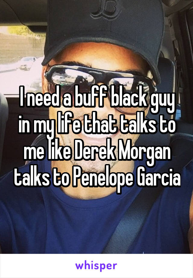 I need a buff black guy in my life that talks to me like Derek Morgan talks to Penelope Garcia