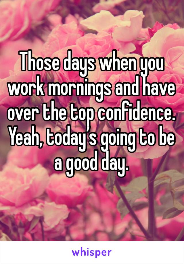 Those days when you work mornings and have over the top confidence. Yeah, today’s going to be a good day. 