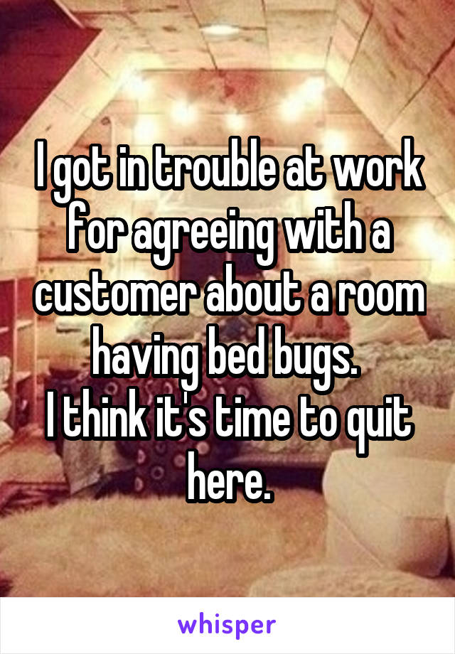 I got in trouble at work for agreeing with a customer about a room having bed bugs. 
I think it's time to quit here.