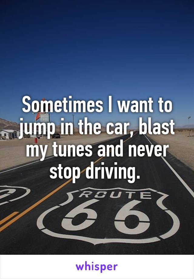 Sometimes I want to jump in the car, blast my tunes and never stop driving. 
