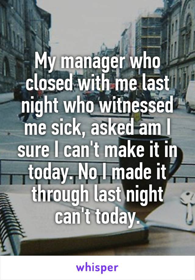 My manager who closed with me last night who witnessed me sick, asked am I sure I can't make it in today. No I made it through last night can't today.