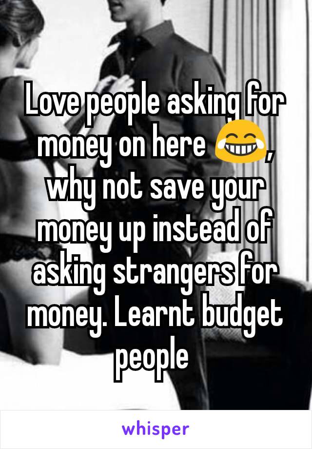 Love people asking for money on here 😂, why not save your money up instead of asking strangers for money. Learnt budget people 