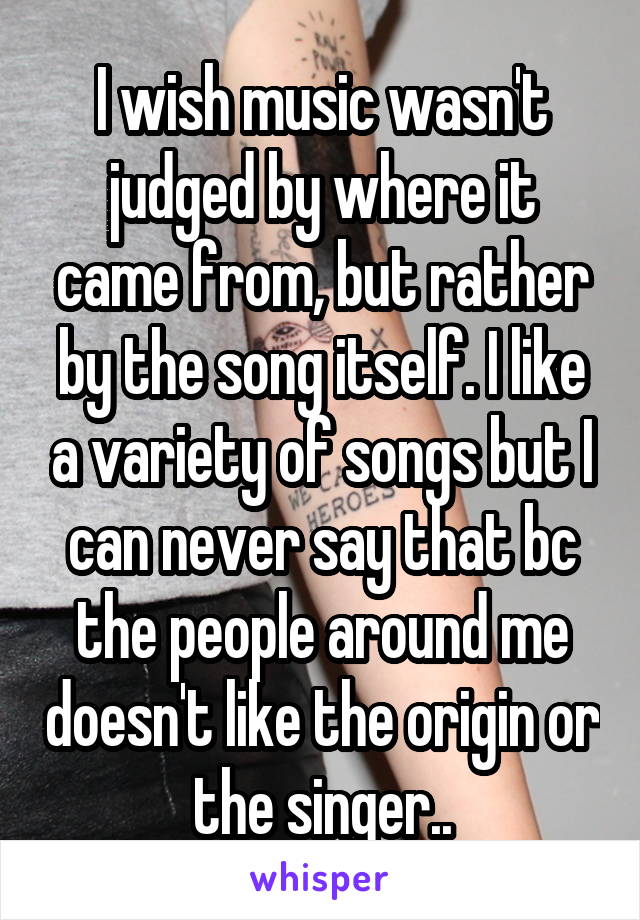I wish music wasn't judged by where it came from, but rather by the song itself. I like a variety of songs but I can never say that bc the people around me doesn't like the origin or the singer..