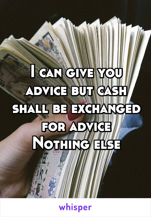 I can give you advice but cash shall be exchanged for advice
Nothing else