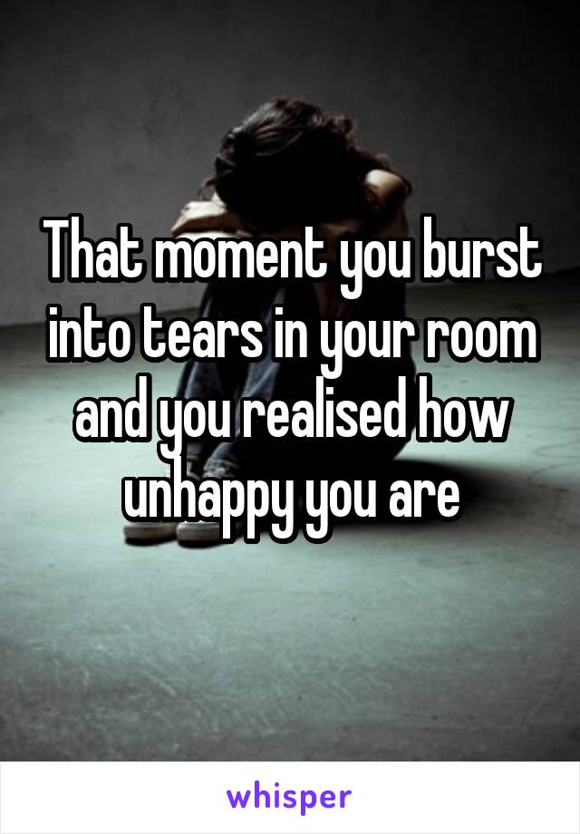 That moment you burst into tears in your room and you realised how unhappy you are
