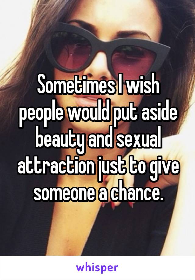 Sometimes I wish people would put aside beauty and sexual attraction just to give someone a chance.