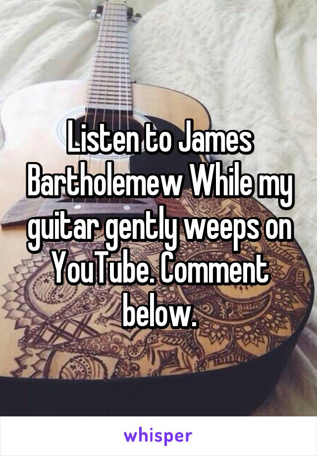Listen to James Bartholemew While my guitar gently weeps on YouTube. Comment below.