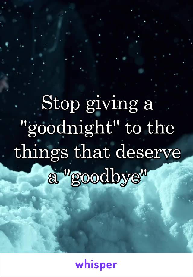Stop giving a "goodnight" to the things that deserve a "goodbye"